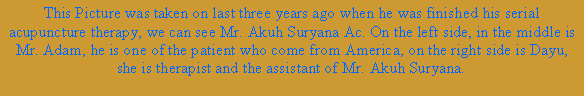 Text Box: This Picture was taken on last three years ago when he was finished his serial acupuncture therapy, we can see Mr. Akuh Suryana Ac. On the left side, in the middle is Mr. Adam, he is one of the patient who come from America, on the right side is Dayu, she is therapist and the assistant of Mr. Akuh Suryana.